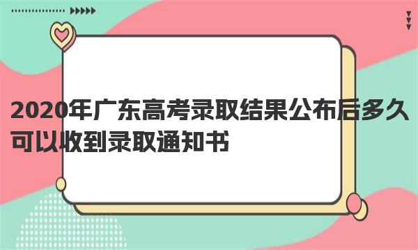 2020年广东高考录取结果公布后多久可以收到录取通知书