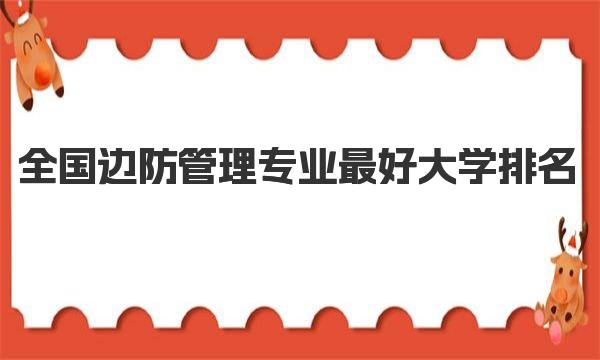 全国边防管理专业最好大学排名（2023最新排名一览表） 