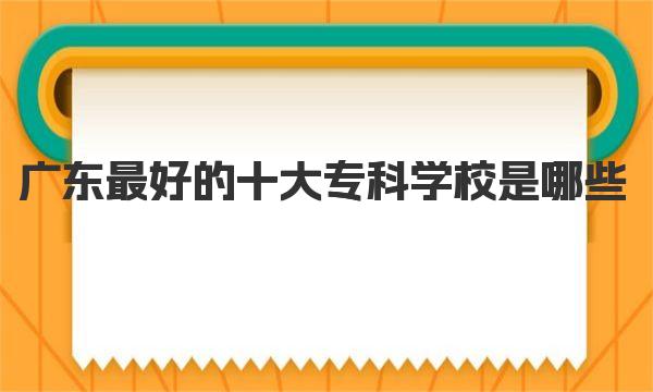 广东最好的十大专科学校是哪些(广东公办专科大学最新排名) 