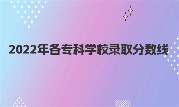 2022年各专科学校录取分数线是多少？各专科学校录取分数线