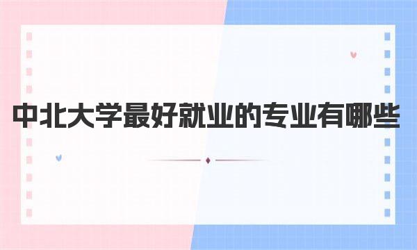 中北大学最好就业的专业有哪些？中北大学最建议读的专业汇总