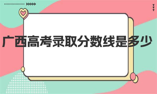 2023广西高考录取分数线是多少：含历年一本/二本/专科分数线汇总 