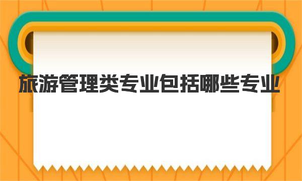 旅游管理类专业包括哪些专业 2023旅游管理专业大学最新排名 