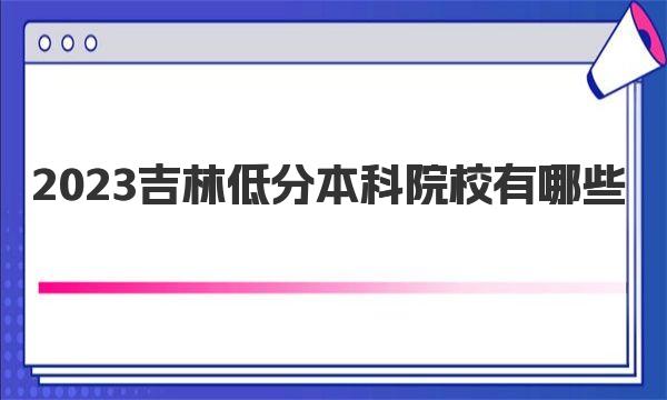 2023吉林低分本科院校有哪些？附院校名单及分数线汇总