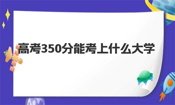 高考350分能考上什么大学 附350分左右可以报的大学名单 