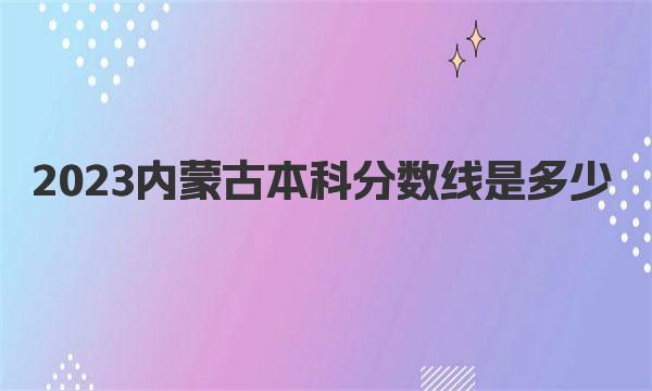 2023内蒙古本科分数线是多少？历年内蒙古分数线