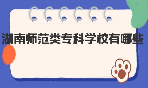 湖南师范类专科学校有哪些 附2023年湖南师范类专科学校一览表！ 