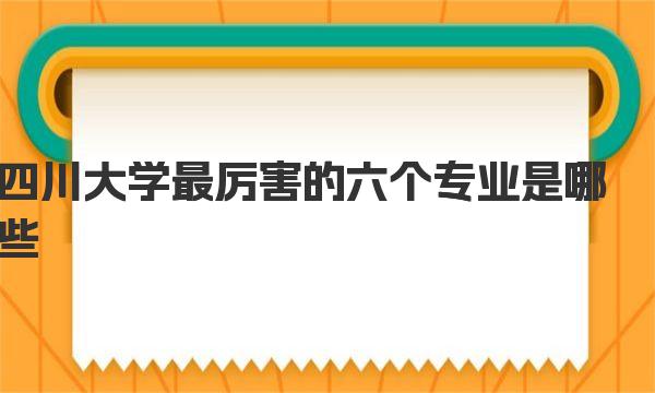 四川大学最厉害的六个专业是哪些？川大王牌专业名单 