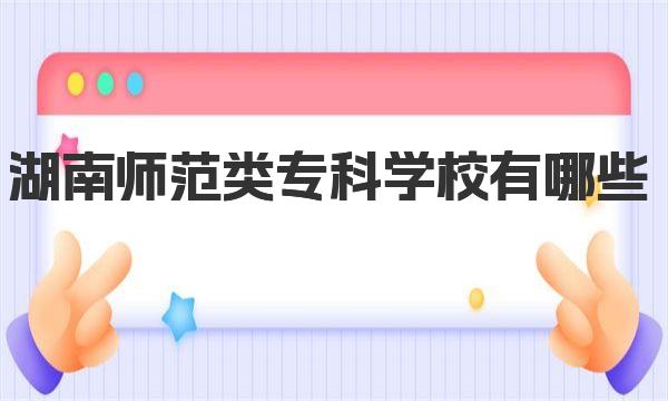 湖南师范类专科学校有哪些 附2023年湖南师范类专科学校一览表！ 