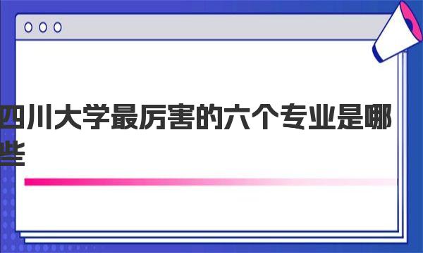 四川大学最厉害的六个专业是哪些？川大王牌专业名单 