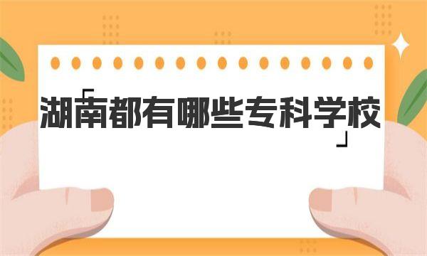 湖南都有哪些专科学校？附2023湖南专科院校排名
