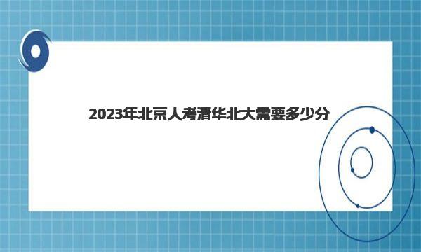 2023年北京人考清华北大需要多少分 北京市多少分能上清华北大 