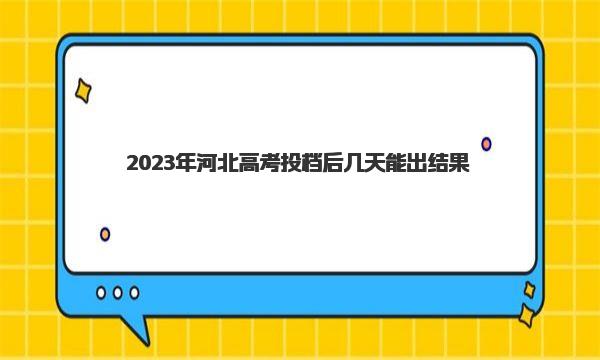 2023年河北高考投档后几天能出结果？（附查询方法及步骤） 