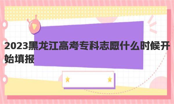 2023黑龙江高考专科志愿什么时候开始填报:附黑龙江高考专科志愿设置 