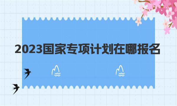 2023国家专项计划在哪报名：国家专项计划网上报名唯一指定入口 