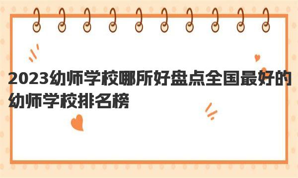 2023幼师学校哪所好 盘点全国最好的幼师学校排名榜 