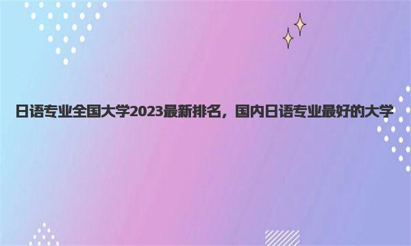 日语专业全国大学2023最新排名，国内日语专业最好的大学 