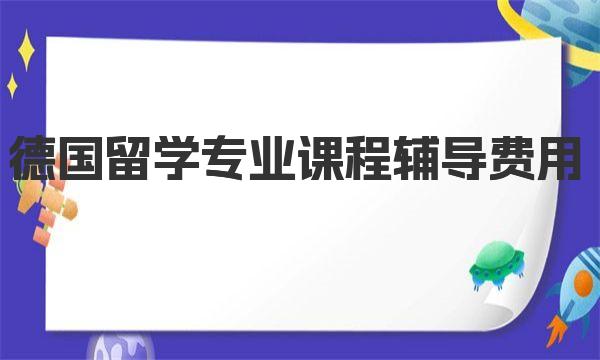 德国留学专业课程辅导费用 一起来深入了解