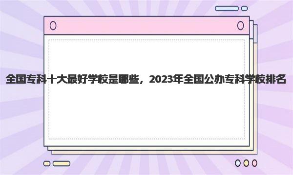 全国专科十大最好学校是哪些，2023年全国公办专科学校排名 