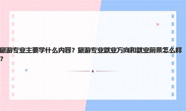 旅游专业主要学什么内容？旅游专业就业方向和就业前景怎么样？ 