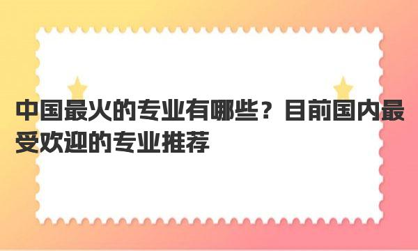 中国最火的专业有哪些？目前国内最受欢迎的专业推荐 