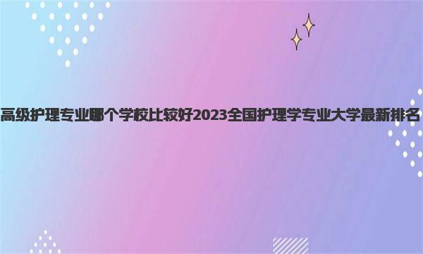 高级护理专业哪个学校比较好 2023全国护理学专业大学最新排名 