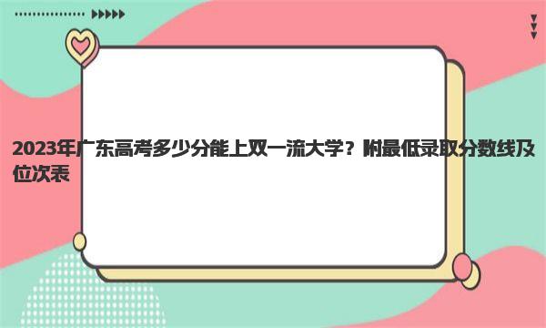 2023年广东高考多少分能上双一流大学？附最低录取分数线及位次表 