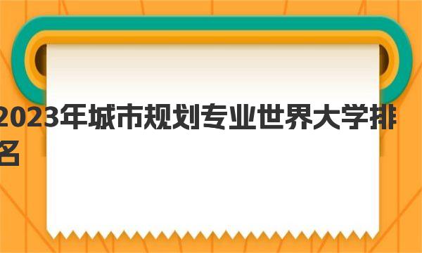 2023年城市规划专业世界大学排名 一起来看看