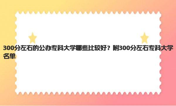300分左右的公办专科大学哪些比较好？附300分左右专科大学名单！ 