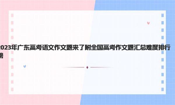 2023年广东高考语文作文题来了 附全国高考作文题汇总难度排行榜 