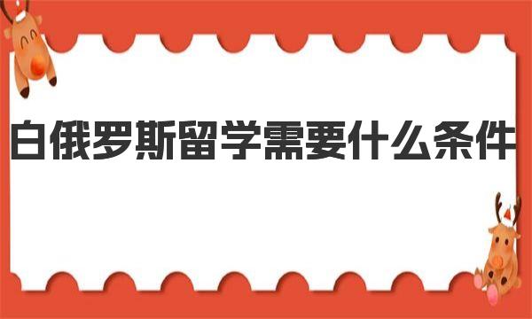 白俄罗斯留学需要什么条件 白俄罗斯留学费用