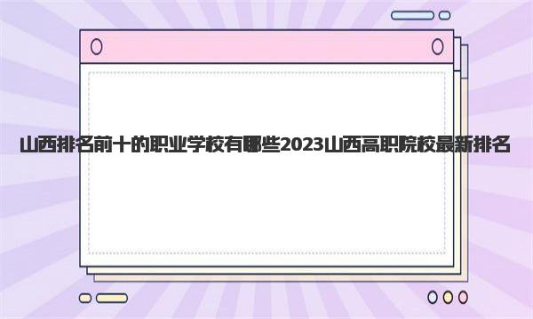 山西排名前十的职业学校有哪些 2023山西高职院校最新排名 