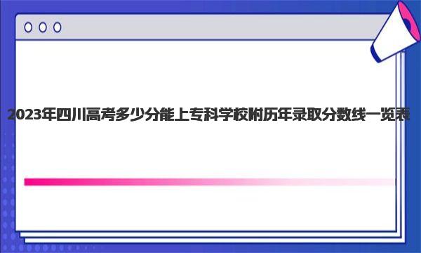 2023年四川高考多少分能上专科学校 附历年录取分数线一览表！ 