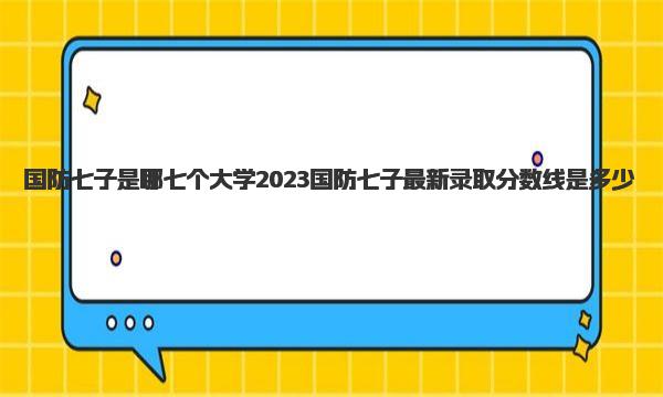 国防七子是哪七个大学 2023国防七子最新录取分数线是多少 