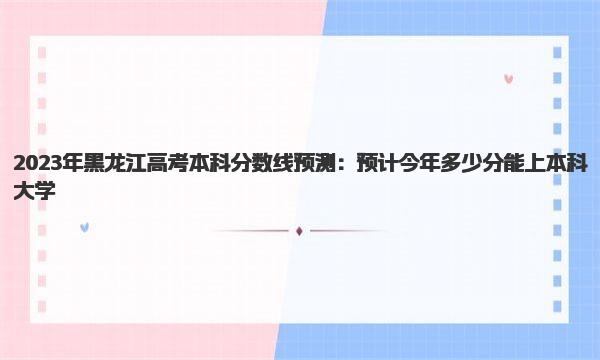 2023年黑龙江高考本科分数线预测：预计今年多少分能上本科大学 