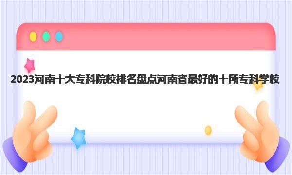 2023河南十大专科院校排名 盘点河南省最好的十所专科学校 