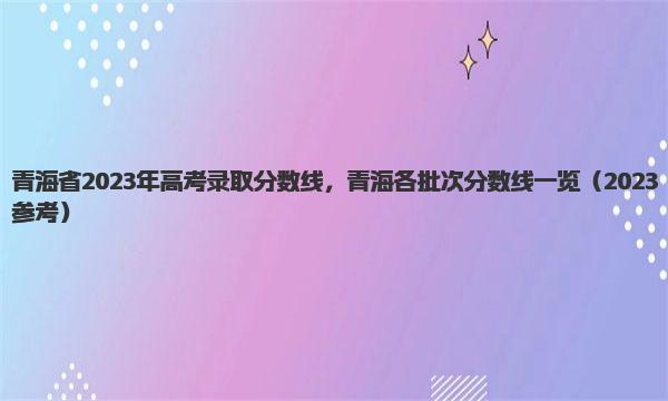 青海省2023年高考录取分数线，青海各批次分数线一览