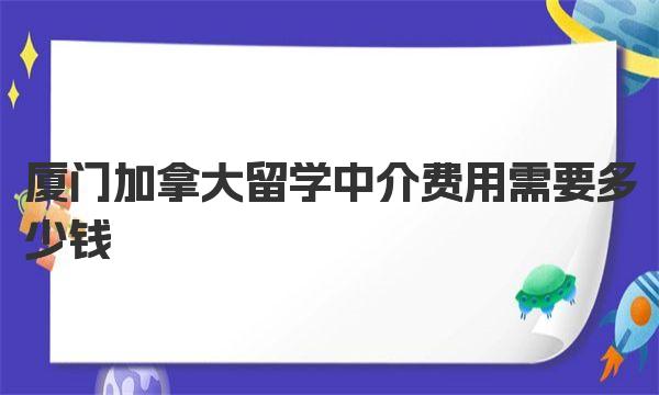 厦门加拿大留学中介费用需要多少钱 厦门加拿大留学中介推荐