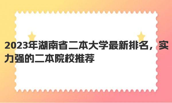 2023年湖南省二本大学最新排名，实力强的二本院校推荐 