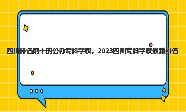 四川排名前十的公办专科学校，2023四川专科学校最新排名 