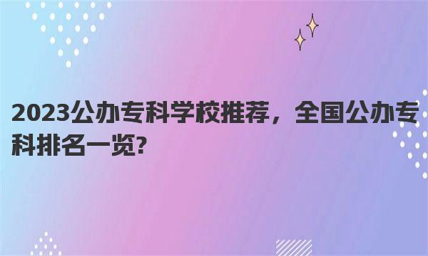 2023公办专科学校推荐 全国公办专科排名一览? 