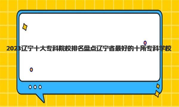 2023辽宁十大专科院校排名 盘点辽宁省最好的十所专科学校 