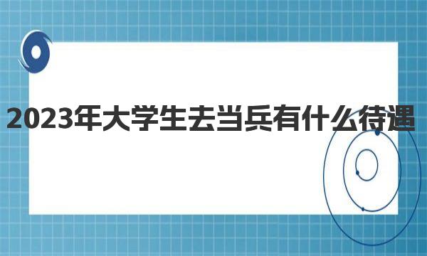 2023年大学生去当兵有什么待遇  大学生当兵有哪些好处