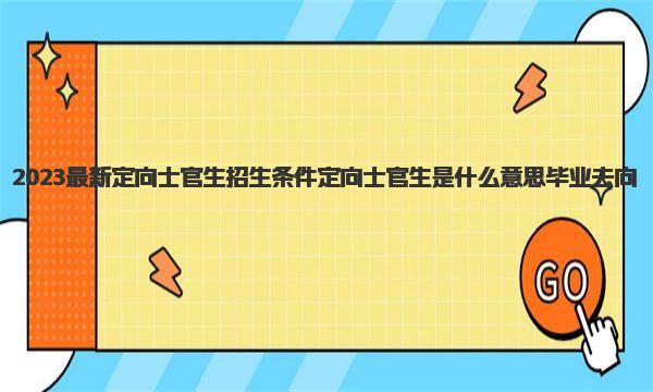 2023最新定向士官生招生条件 定向士官生是什么意思毕业去向 