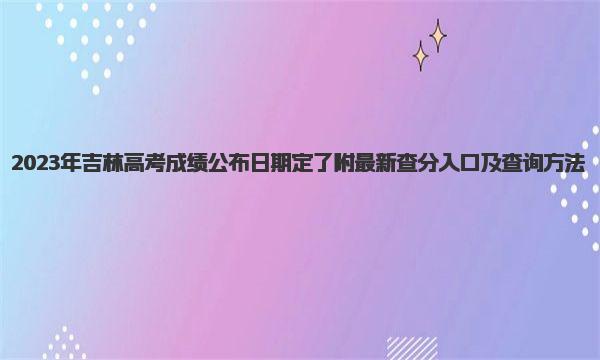 2023年吉林高考成绩公布日期定了！附最新查分入口及查询方法 