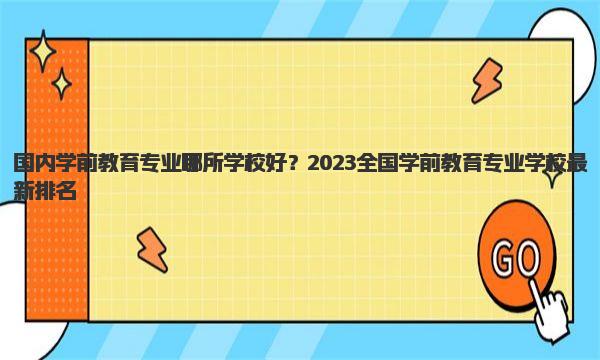 国内学前教育专业哪所学校好？2023全国学前教育专业学校最新排名！ 