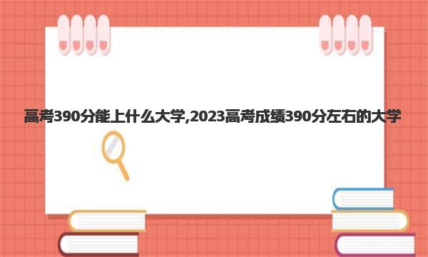 高考390分能上什么大学,2023高考成绩390分左右的大学