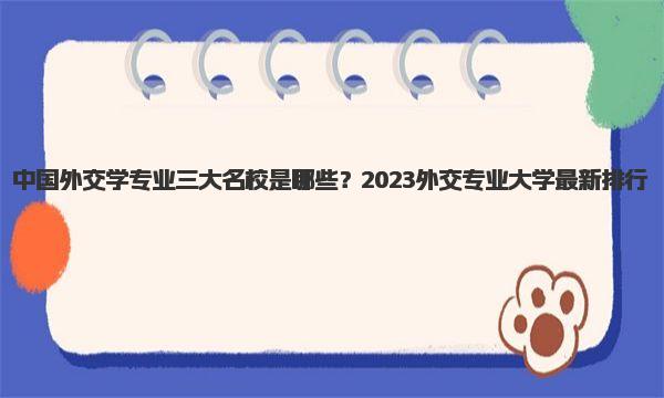 中国外交学专业三大名校是哪些？2023外交专业大学最新排行 