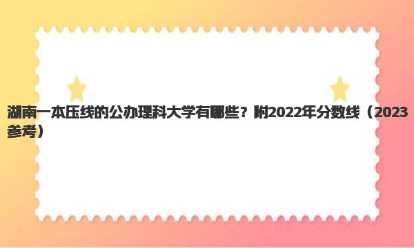 湖南一本压线的公办理科大学有哪些？附2022年分数线