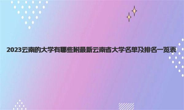 2023云南的大学有哪些 附最新云南省大学名单及排名一览表 